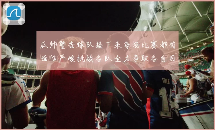 瓜帅警告球队接下来每场比赛都将面临严峻挑战各队全力争取各自目标