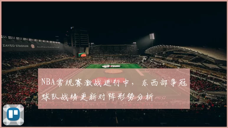 NBA常规赛激战进行中，东西部争冠球队战绩更新对阵形势分析