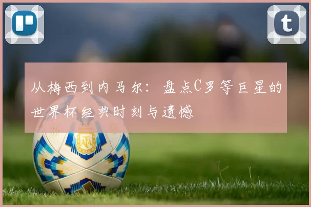 从梅西到内马尔:盘点C罗等巨星的世界杯经典时刻与遗憾