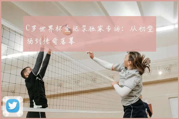 C罗世界杯全记录独家专访：从初登场到传奇落幕