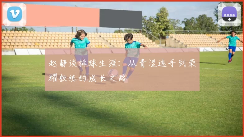 赵静谈排球生涯：从青涩选手到荣耀教练的成长之路