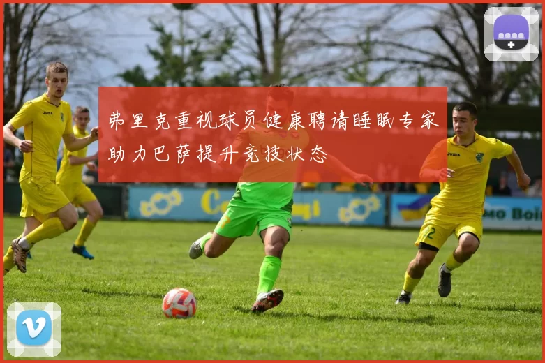 弗里克重视球员健康聘请睡眠专家助力巴萨提升竞技状态