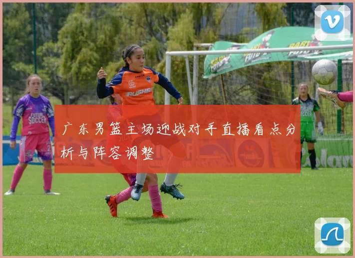 广东男篮主场迎战对手直播看点分析与阵容调整