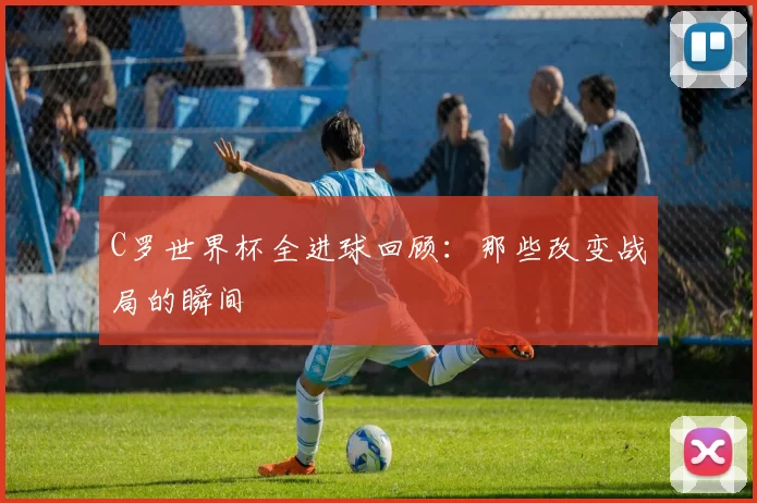 C罗世界杯全进球回顾：那些改变战局的瞬间